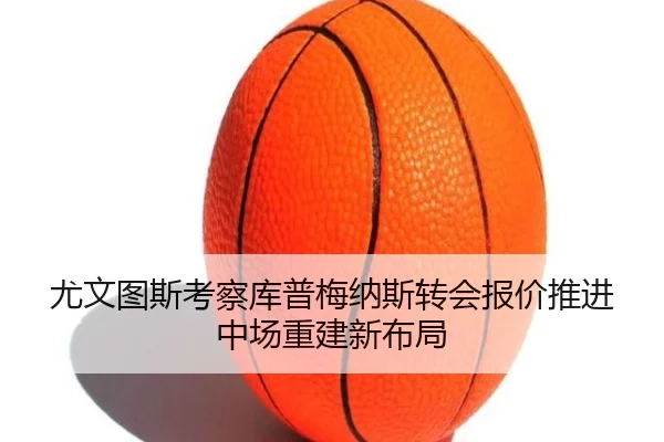 尤文图斯考察库普梅纳斯转会报价推进中场重建新布局